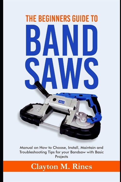The Beginners Guide to Band Saws: Manual on how to Choose, Install, Maintain and Troubleshooting Tips for your Bandsaw with Basic Projects (Paperback)