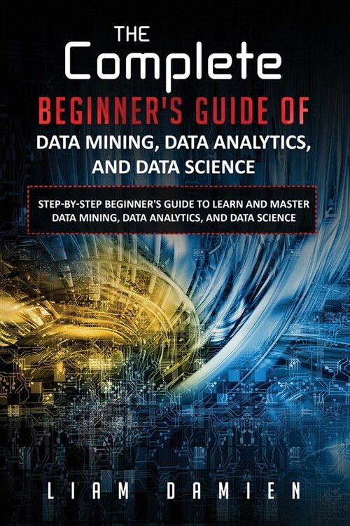 The Complete Beginners Guide of Data Mining, Data Analytics, and Data Science Step-by-step Beginners Guide to Learn and Master Data Mining, Data Ana (Paperback)