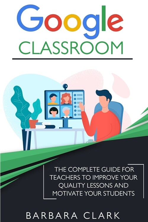 Google Classroom: The Complete Guide for Teachers to Improve the Quality of your Lessons and Motivate your Students (Paperback)