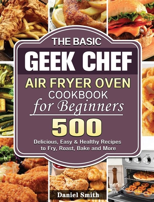 The Basic Geek Chef Air Fryer Oven Cookbook for Beginners: 500 Delicious, Easy & Healthy Recipes to Fry, Roast, Bake and More (Hardcover)