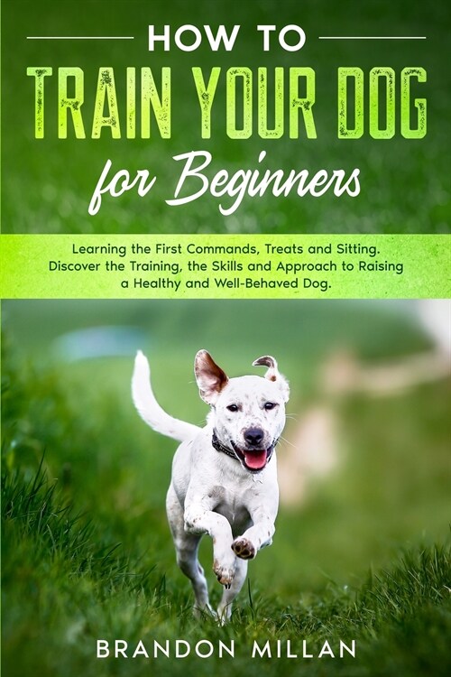 How to Train your Dog for Beginners: Learning the First Commands, Treats and Sitting. Discover the Training, the Skills and Approach to Raising a Heal (Paperback)