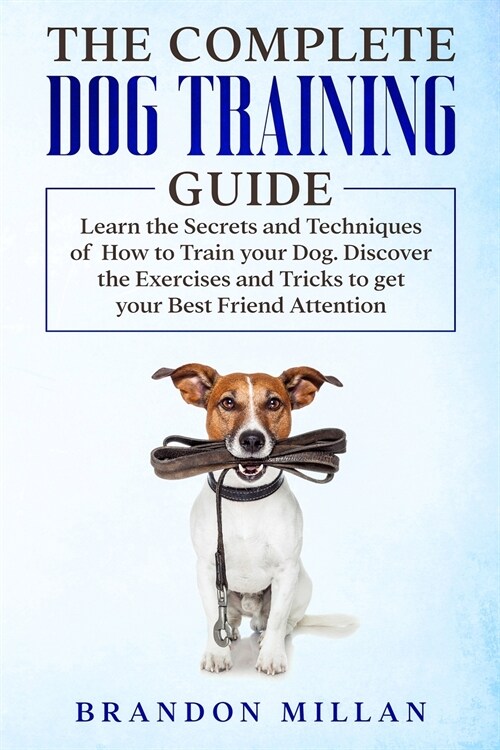 The Complete Dog Training Guide: Learn the Secrets and Techniques of How to Train your Dog. Discover the Exercises and Tricks to get your Best Friend (Paperback)