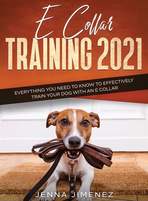 E Collar Training 2021: Everything You Need to Know to Effectively Train Your Dog with an E Collar: Everything You Need to Know to Effectively (Hardcover)