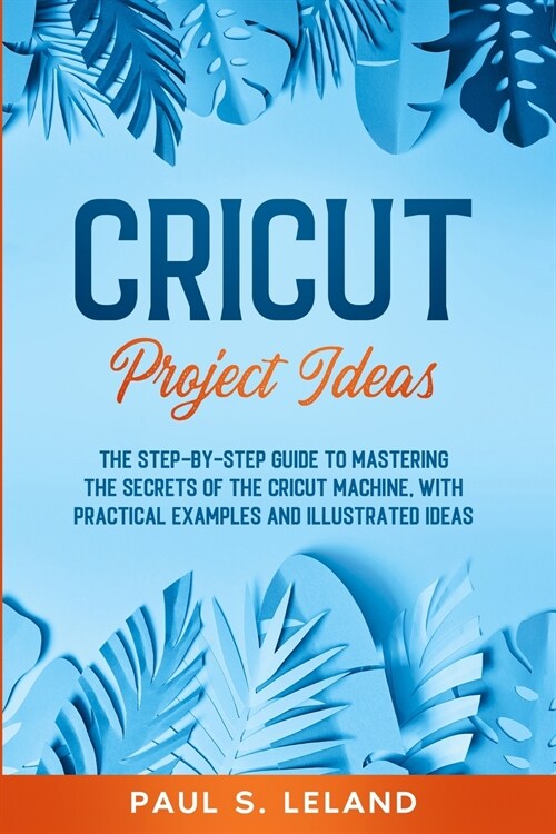 Cricut Project Ideas: The Step-by-Step Guide to Mastering the Secrets of the Cricut Machine, With Practical Examples and Illustrated Ideas. (Paperback)
