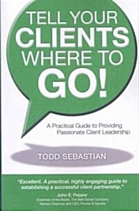 Tell Your Clients Where to Go! a Practical Guide to Providing Passionate Client Leadership (Paperback)