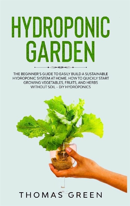 Hydroponic Garden: The Beginners Guide to Easily Build a Sustainable Hydroponic System at Home. How to Quickly Start Growing Vegetables, (Hardcover)