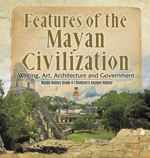 Features of the Mayan Civilization: Writing, Art, Architecture and Government Mayan History Grade 4 Childrens Ancient History (Hardcover)