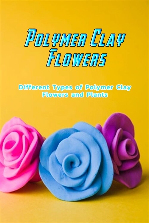 Polymer Clay Flowers: Different Types of Polymer Clay Flowers and Plants: Gorgeous Polymer Clay Flower Tutorials Book (Paperback)