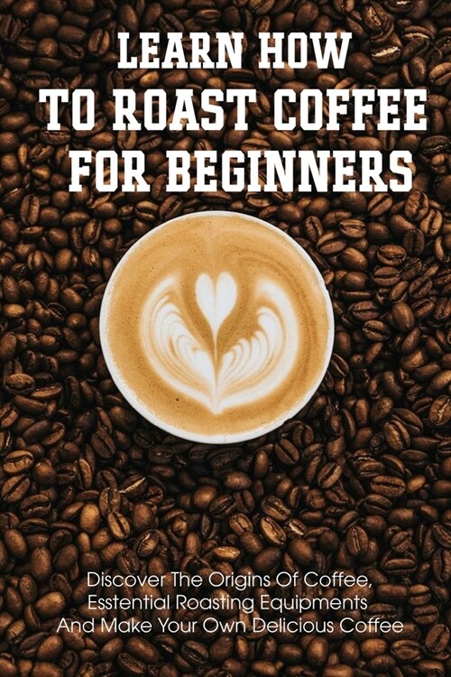 Learn How To Roast Coffee For Beginners Discover The Origins Of Coffee, Esstential Roasting Equipments And Make Your Own Delicious Coffee: Air-Popper- (Paperback)