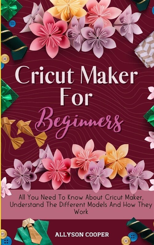 Cricut Maker For Beginners: All You Need To Know About Cricut Maker, Understand The Different Models And How They Work (Hardcover)