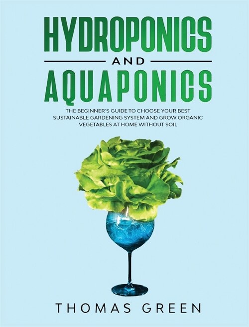 Hydroponics and Aquaponics: The Beginners Guide To Choose Your Best Sustainable Gardening System And Grow Organic Vegetables At Home Without Soil (Hardcover)
