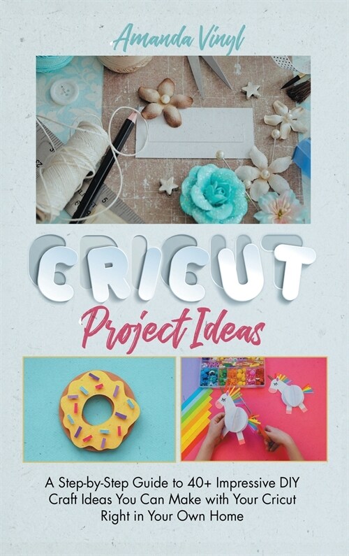 Cricut Project Ideas: A Step-by-Step Guide to 40+ Impressive DIY Craft Ideas You Can Make with Your Cricut Right in Your Own Home (Hardcover)