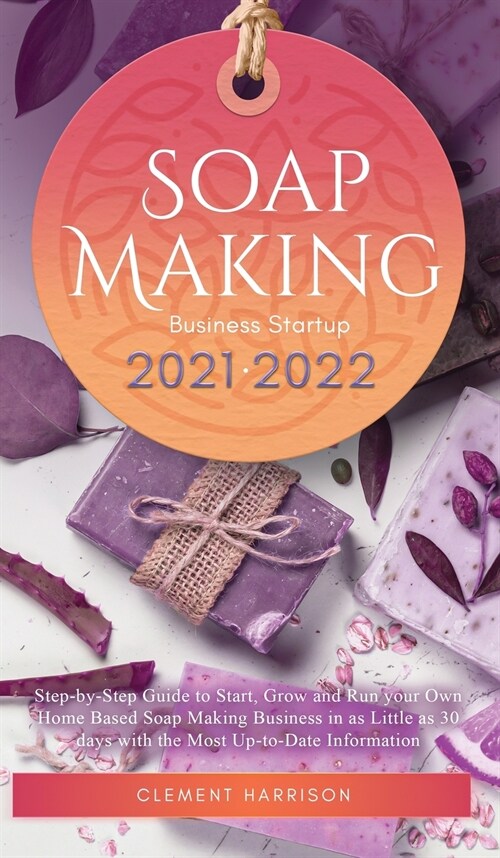 Soap Making Business Startup 2021-2022: Step-by-Step Guide to Start, Grow and Run your Own Home Based Soap Making Business in 30 days with the Most Up (Hardcover)