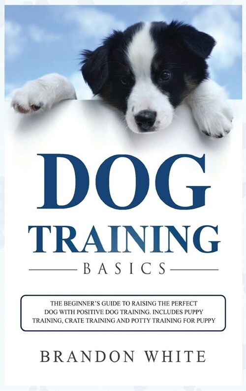 Dog Training Basics: The Beginners Guide to Raising the Perfect Dog with Positive Dog Training. Includes Puppy Training, Crate Training an (Hardcover)
