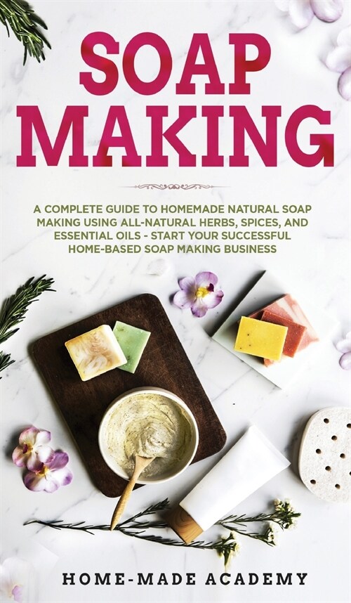 Soap Making: A Complete Guide To Homemade Natural Soap Making Using All-Natural Herbs, Spices, and Essential Oils - Start Your Succ (Hardcover)