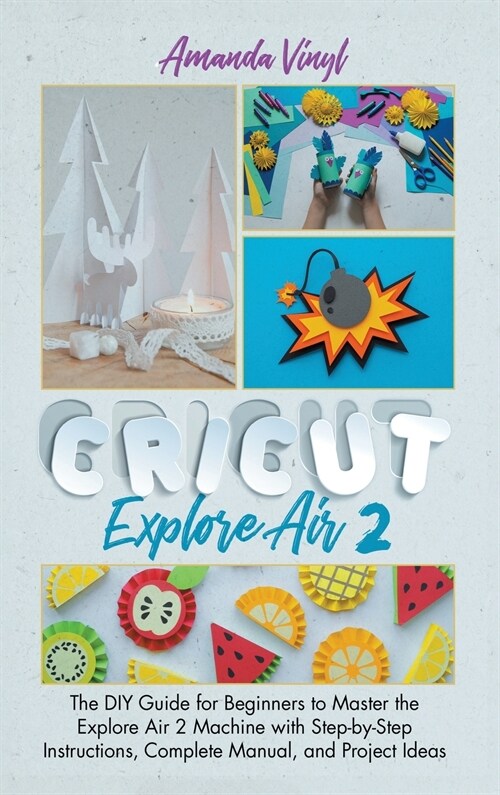 Cricut Explore Air 2: The DIY Guide for Beginners to Master the Explore Air 2 Machine with Step-by-Step Instructions, Complete Manual, and P (Hardcover)