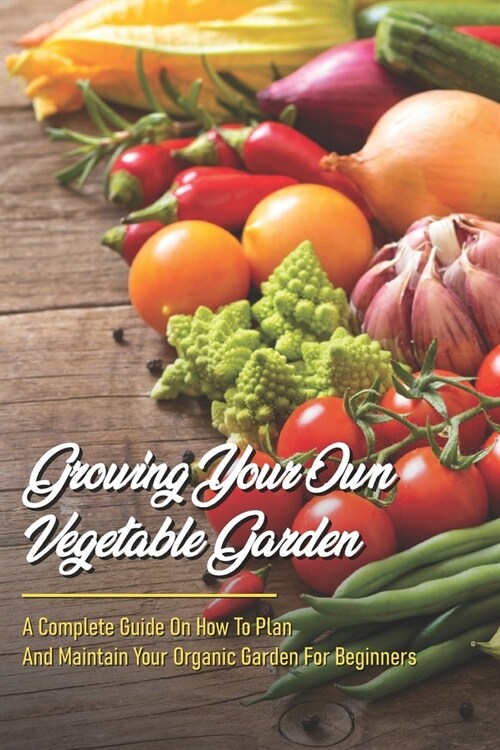 Growing Your Own Vegetable Garden: A Complete Guide On How To Plan And Maintain Your Organic Garden For Beginners: Start Your Home Gardening (Paperback)