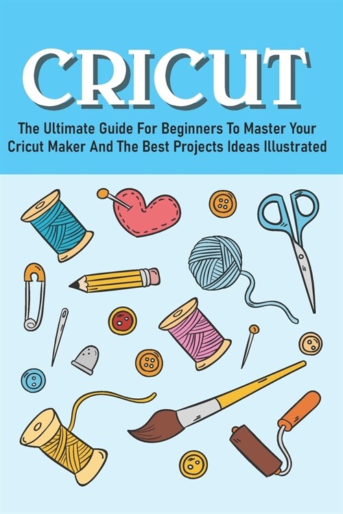 The Ultimate Guide For Beginners To Master Your Cricut Maker And The Best Projects Ideas Illustrated: Cricut Maker Books (Paperback)