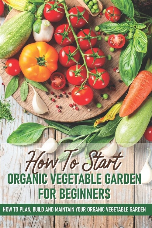 How To Start An Organic Vegetable Garden For Beginners: How To Plan, Build And Maintain Your Organic Vegetable Garden: Organic Gardening At Home (Paperback)