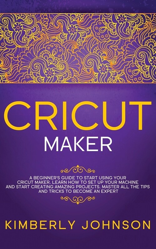 Cricut Maker: A Beginners Guide to Start Using your Cricut Maker. Learn How to Set Up your Machine and Start Creating Amazing Proje (Hardcover)