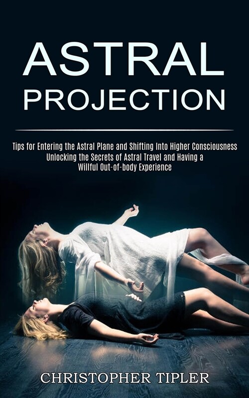 Astral Projection: Unlocking the Secrets of Astral Travel and Having a Willful Out-of-body Experience (Tips for Entering the Astral Plane (Paperback)