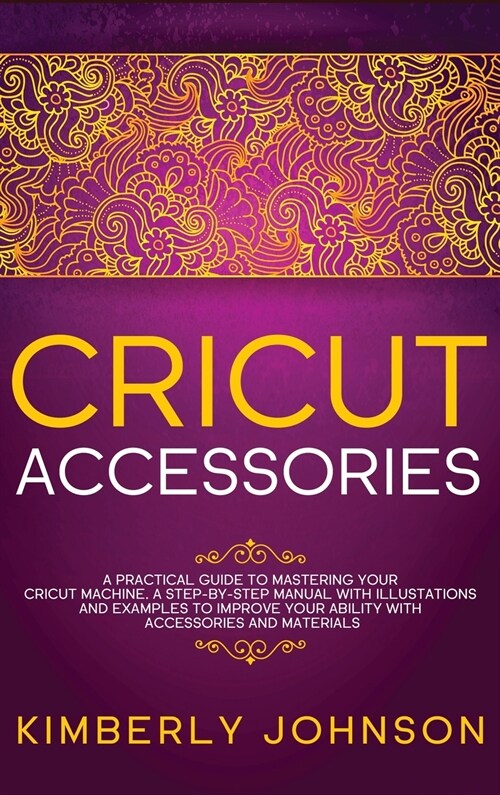 Cricut Accessories: A Practical Guide to Mastering Your Cricut Machine. A step-by-Step Manual with Illustations and Examples to Improve yo (Hardcover)