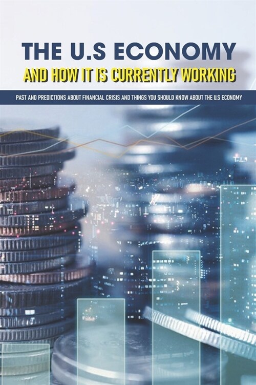 The U.S Economy And How It Is Currently Working: Past And Predictions About Financial Crisis And Things You Should Know About The U.S Economy: Great I (Paperback)