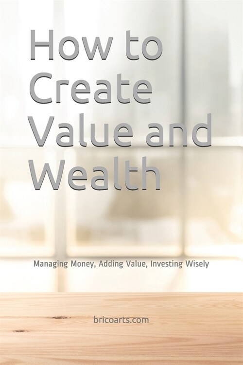 How to Create Value and Wealth: Managing Money, Adding Value, Investing Wisely (Paperback)