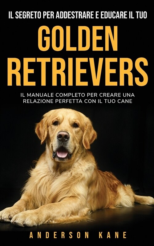 Il Segreto Per Addestrare E Educare Il Tuo: GOLDEN RETRIEVERS: IL MANUALE COMPLETO PER CREARE UNA RELAZIONE PERFETTA CON IL TUO CANE The Complete Guid (Hardcover)