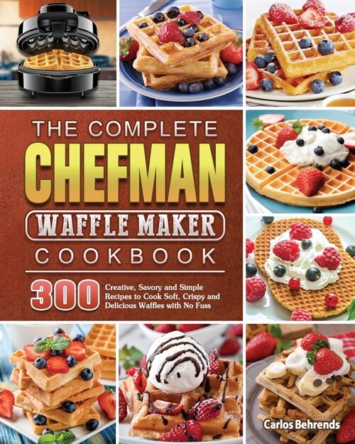 The Complete Chefman Waffle Maker Cookbook: 300 Creative, Savory and Simple Recipes to Cook Soft, Crispy and Delicious Waffles with No Fuss (Paperback)