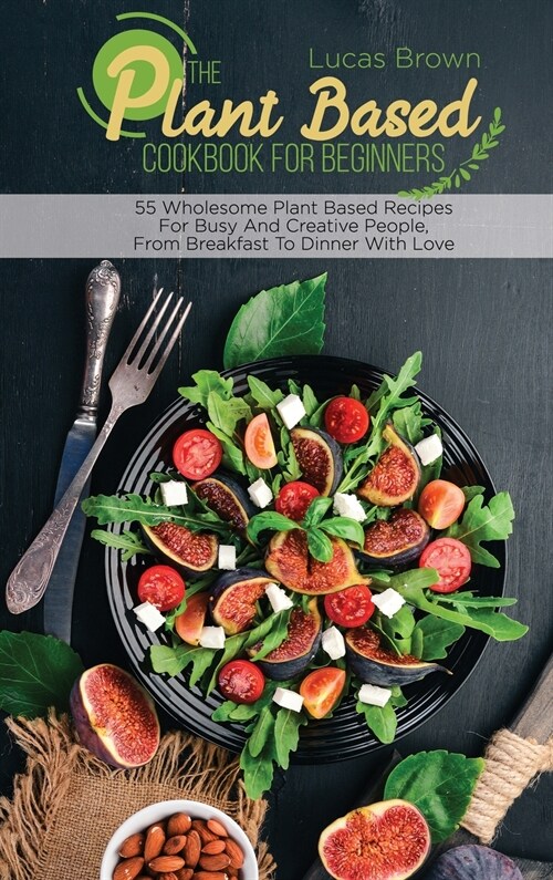 The Plant Based Cookbook For Beginners: 55 Wholesome Plant Based Recipes For Busy And Creative People, From Breakfast To Dinner With Love (Hardcover)