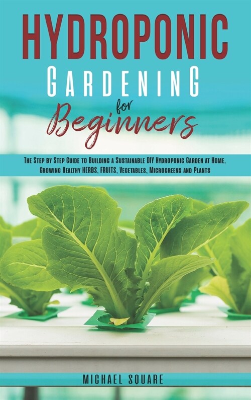Hydroponic Gardening for Beginners: The Step by Step Guide to Building a Sustainable DIY Hydroponic Garden at Home. Growing Healthy Herbs, Fruits Vege (Hardcover)