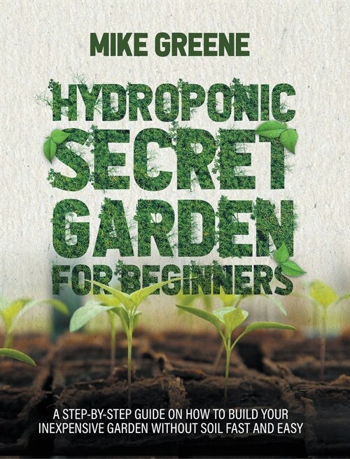 Hydroponic Secret Garden for Beginners: A Step-By-Step Guide on How to Build Your Inexpensive Garden Without Soil Fast and Easy (Hardcover)