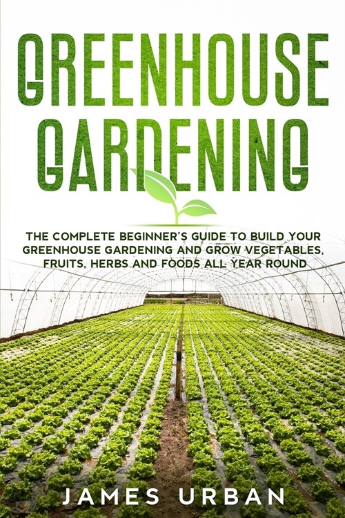Greenhouse Gardening: The Complete Beginners Guide to Build Your Greenhouse Gardening and Grow Vegetables, Fruits, Herbs and Foods All Year (Paperback)