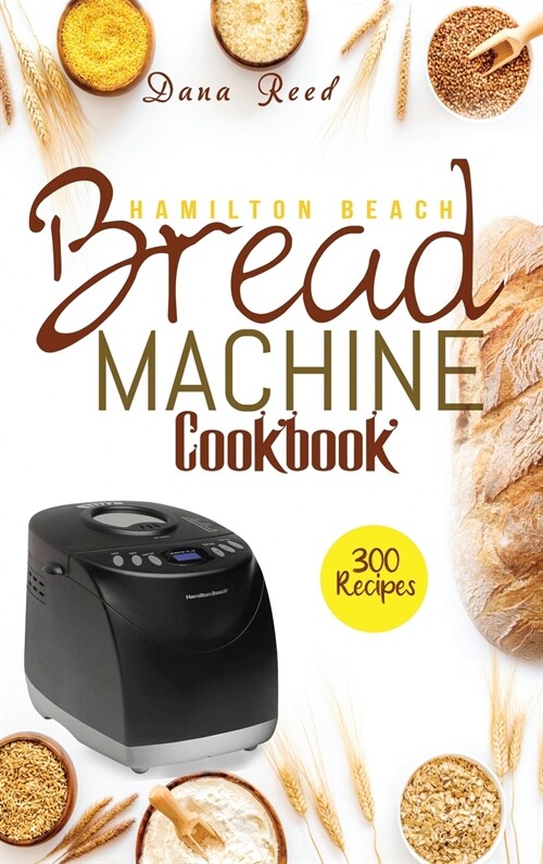 Hamilton Beach Bread Machine Cookbook: 300 Classic, Tasty, No-Fuss Recipes for Your Daily Cravings that anyone can cook. (Hardcover)