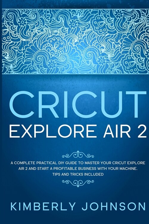 Cricut Explore Air 2: A Complete Practical DIY Guide to Master your Cricut Explore Air 2 and Start a Profitable Business with your Machine. (Paperback)