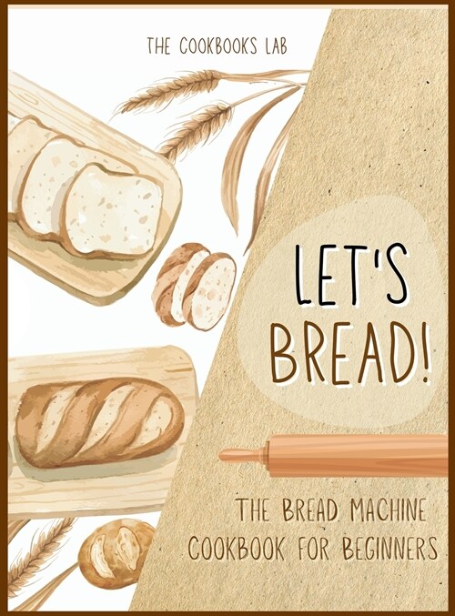 Lets Bread!-The Bread Machine Cookbook for Beginners: The Ultimate 100 + 1 No-Fuss and Easy to Follow Bread Machine Recipes Guide for Your Tasty Home (Hardcover)
