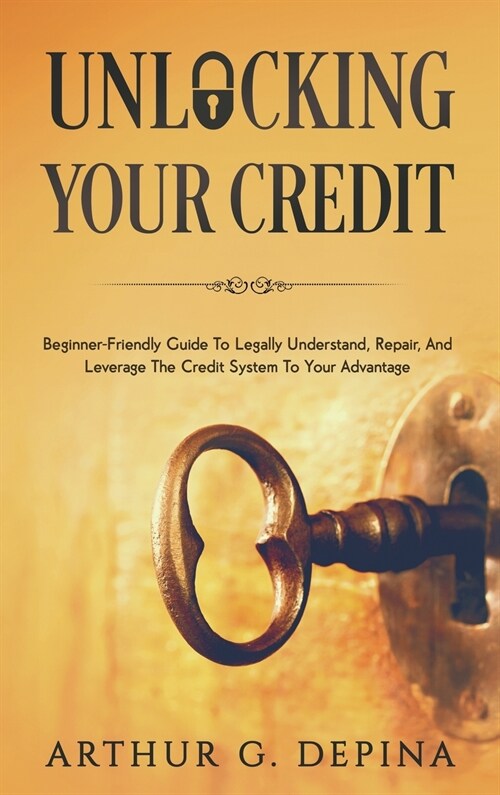 Unlocking Your Credit: Beginner-Friendly Guide To Legally Understand, Repair, And Leverage The Credit System To Your Advantage (Hardcover)