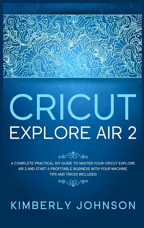 Cricut Explore Air 2: A Complete Practical DIY Guide to Master your Cricut Explore Air 2 and Start a Profitable Business with your Machine. (Hardcover)