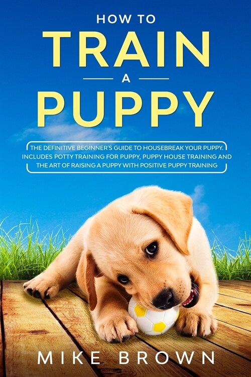 How to Train a Puppy: The Definitive Beginners Guide to Housebreak Your Puppy. Includes Potty Training for Puppy, Puppy House Training and (Paperback)