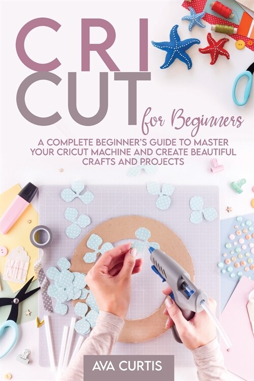 Cricut for Beginners: A Complete Beginners Guide to Master your Cricut Machine and Create Beautiful Crafts and Projects (Paperback)