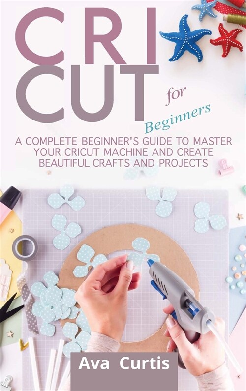 Cricut for Beginners: A Complete Beginners Guide to Master your Cricut Machine and Create Beautiful Crafts and Projects (Hardcover)