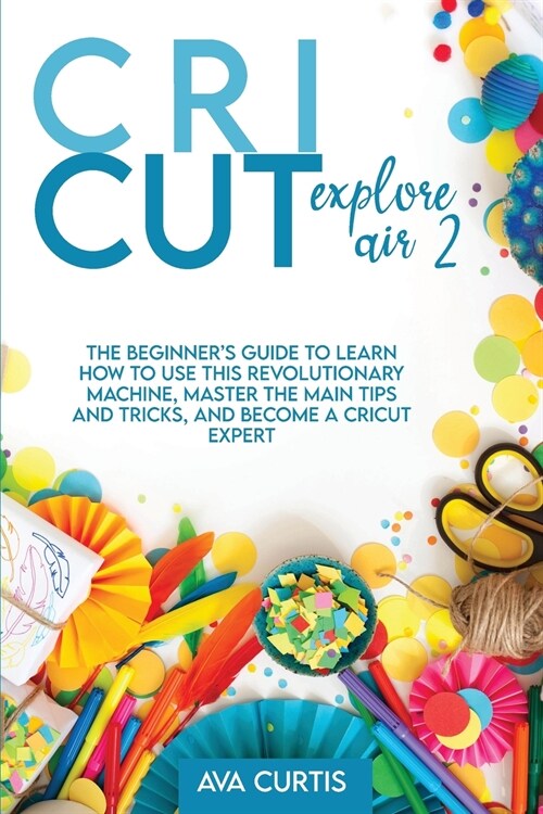 Cricut Explore Air 2: The Beginners Guide to Learn How to use This Revolutionary Machine, Master the Main Tips and Tricks, and Become a Cri (Paperback)