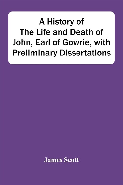 A History Of The Life And Death Of John, Earl Of Gowrie, With Preliminary Dissertations (Paperback)