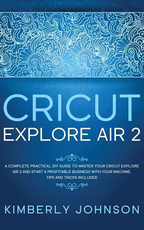 Cricut Explore Air 2: A Complete Practical DIY Guide to Master your Cricut Explore Air 2 and Start a Profitable Business with your Machine. (Hardcover)