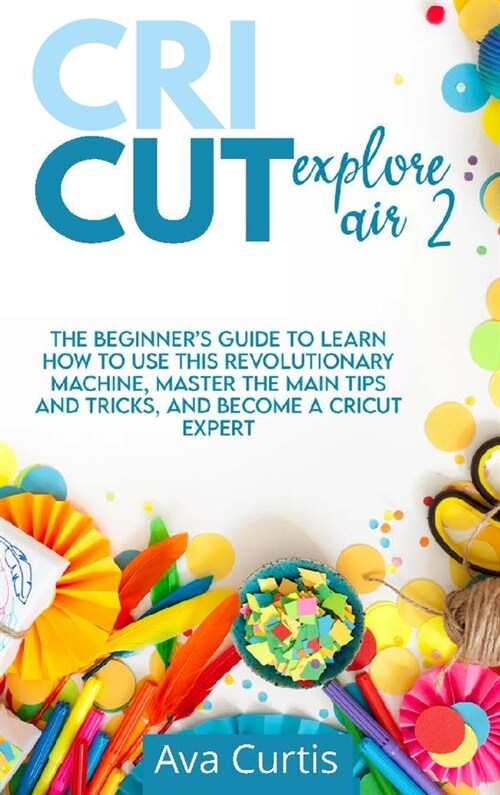 Cricut Explore Air 2: The Beginners Guide to Learn How to use This Revolutionary Machine, Master the Main Tips and Tricks, and Become a Cri (Hardcover)