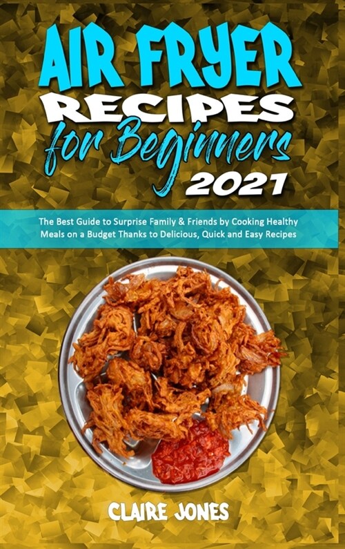 Air Fryer Recipes For Beginners 2021: The Best Guide to Surprise Family & Friends by Cooking Healthy Meals on a Budget Thanks to Delicious, Quick and (Hardcover)