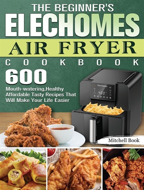 The Beginners Elechomes Air Fryer Cookbook: 600 Mouth-watering, Healthy Affordable Tasty Recipes That Will Make Your Life Easier (Hardcover)