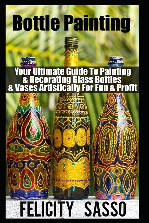 Bottle Painting: Your Ultimate Guide To Painting & Decorating Glass Bottles & Vases Artistically For Fun & Profit (Paperback)
