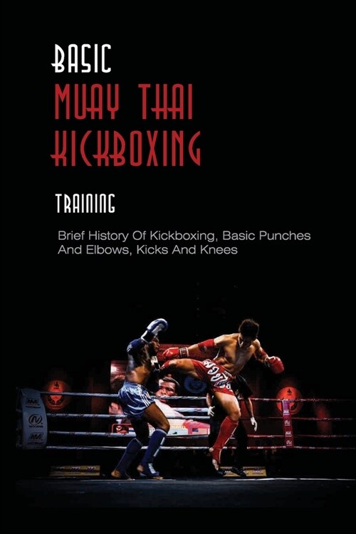 Basic Muay Thai Kickboxing Training: Brief History Of Kickboxing, Basic Punches And Elbows, Kicks And Knees: Muay Thai Basics For Beginners (Paperback)